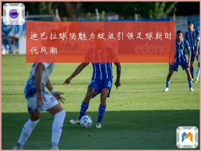 迪巴拉球场魅力绽放引领足球新时代风潮